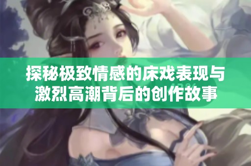 探秘极致情感的床戏表现与激烈高潮背后的创作故事