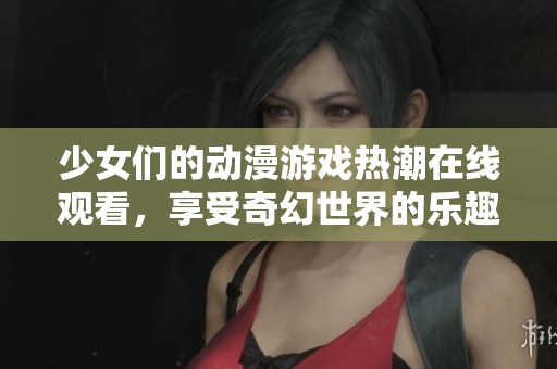 少女们的动漫游戏热潮在线观看，享受奇幻世界的乐趣