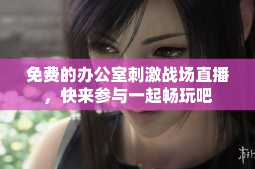 免费的办公室刺激战场直播，快来参与一起畅玩吧