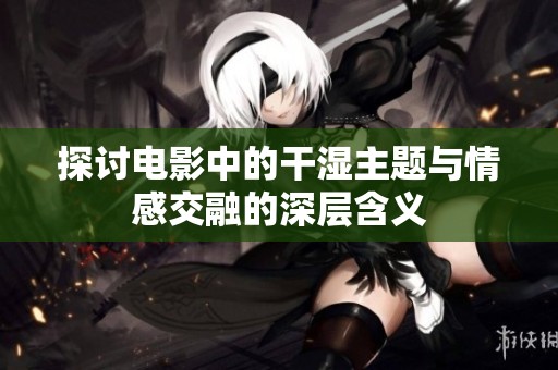探讨电影中的干湿主题与情感交融的深层含义