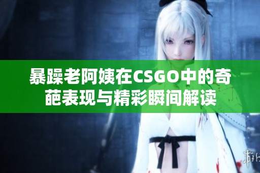 暴躁老阿姨在CSGO中的奇葩表现与精彩瞬间解读