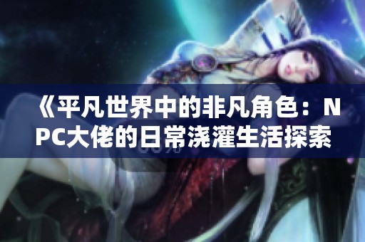 《平凡世界中的非凡角色：NPC大佬的日常浇灌生活探索》