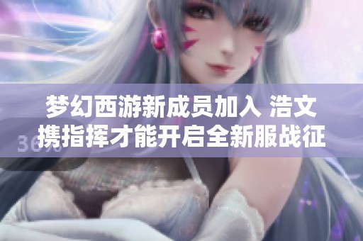 梦幻西游新成员加入 浩文携指挥才能开启全新服战征程