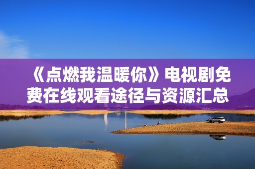 《点燃我温暖你》电视剧免费在线观看途径与资源汇总