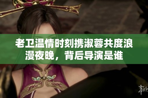 老卫温情时刻携淑蓉共度浪漫夜晚，背后导演是谁