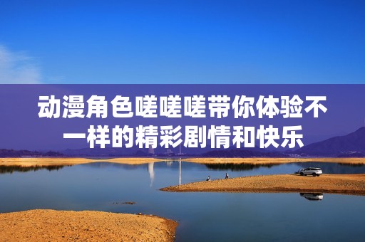动漫角色嗟嗟嗟带你体验不一样的精彩剧情和快乐