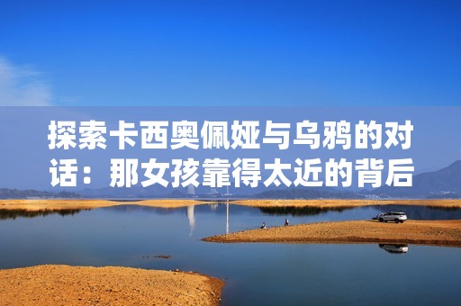 探索卡西奥佩娅与乌鸦的对话：那女孩靠得太近的背后含义