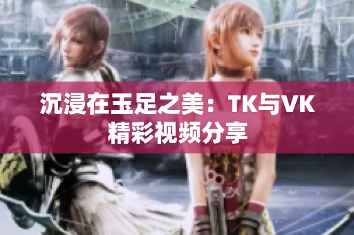 沉浸在玉足之美：TK与VK精彩视频分享