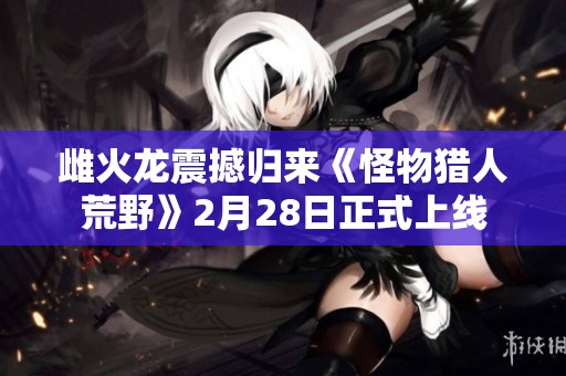 雌火龙震撼归来《怪物猎人荒野》2月28日正式上线
