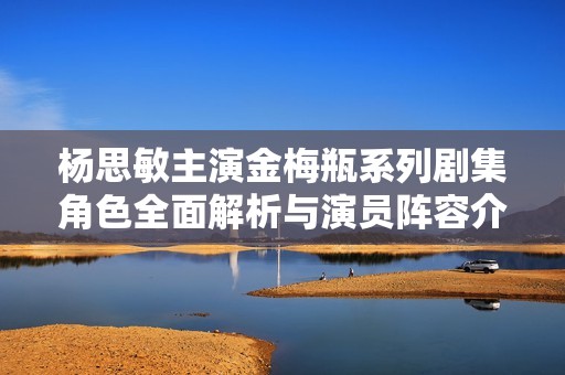 杨思敏主演金梅瓶系列剧集角色全面解析与演员阵容介绍