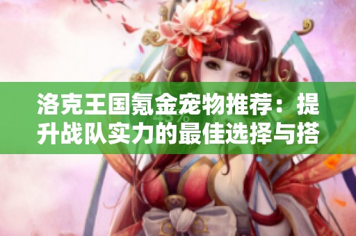 洛克王国氪金宠物推荐：提升战队实力的最佳选择与搭配建议