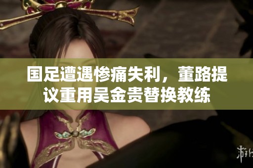 国足遭遇惨痛失利，董路提议重用吴金贵替换教练