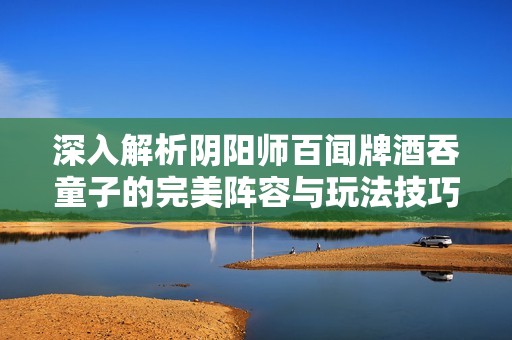 深入解析阴阳师百闻牌酒吞童子的完美阵容与玩法技巧
