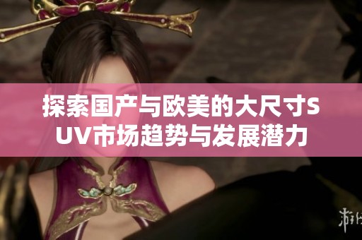 探索国产与欧美的大尺寸SUV市场趋势与发展潜力