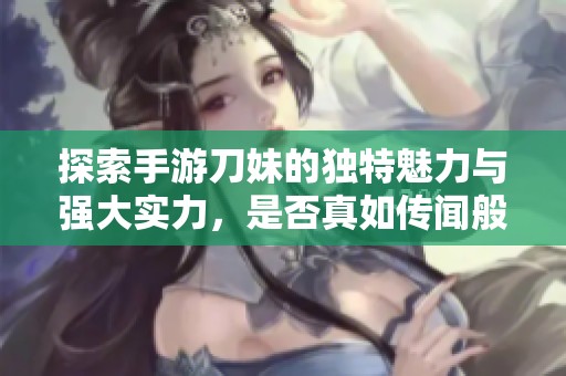 探索手游刀妹的独特魅力与强大实力，是否真如传闻般引人入胜