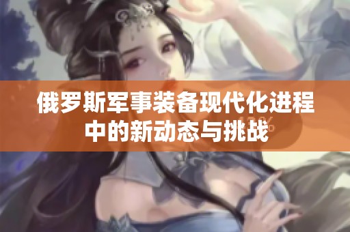 俄罗斯军事装备现代化进程中的新动态与挑战