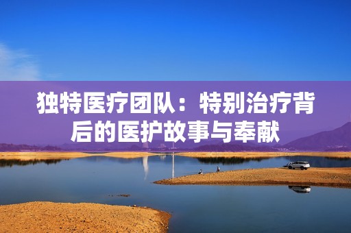 独特医疗团队：特别治疗背后的医护故事与奉献
