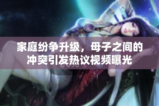 家庭纷争升级，母子之间的冲突引发热议视频曝光