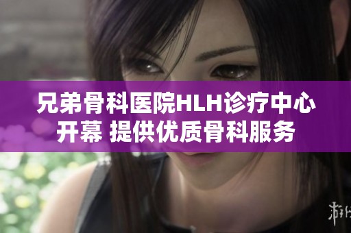 兄弟骨科医院HLH诊疗中心开幕 提供优质骨科服务