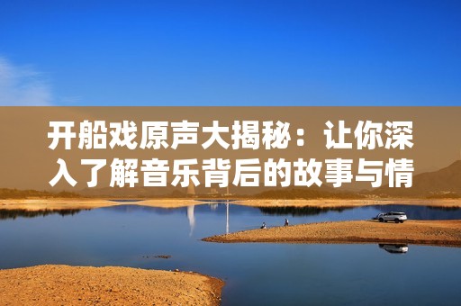 开船戏原声大揭秘：让你深入了解音乐背后的故事与情感
