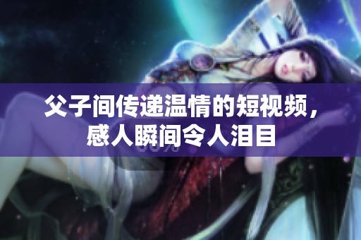 父子间传递温情的短视频，感人瞬间令人泪目