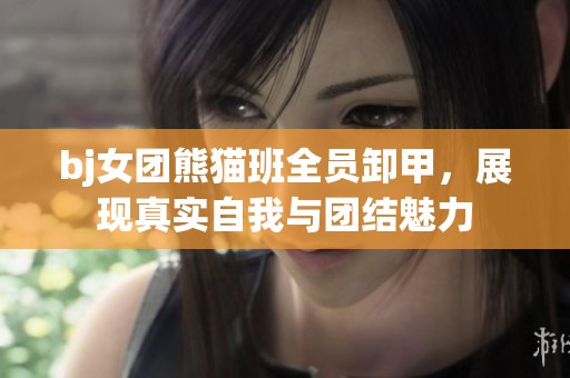 bj女团熊猫班全员卸甲，展现真实自我与团结魅力
