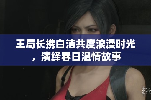 王局长携白洁共度浪漫时光，演绎春日温情故事