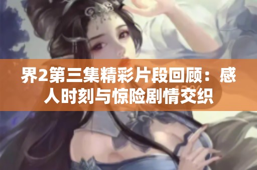 界2第三集精彩片段回顾：感人时刻与惊险剧情交织