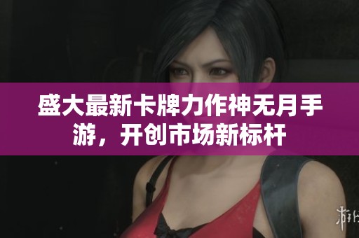 盛大最新卡牌力作神无月手游，开创市场新标杆