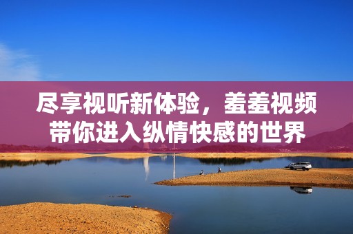尽享视听新体验，羞羞视频带你进入纵情快感的世界