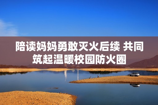 陪读妈妈勇敢灭火后续 共同筑起温暖校园防火圈