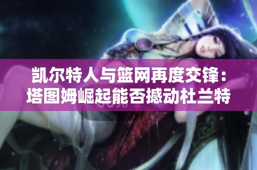 凯尔特人与篮网再度交锋：塔图姆崛起能否撼动杜兰特与欧文