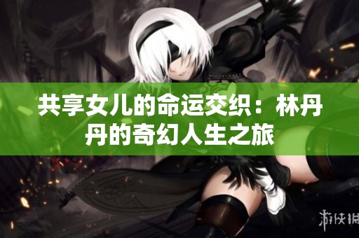 共享女儿的命运交织：林丹丹的奇幻人生之旅