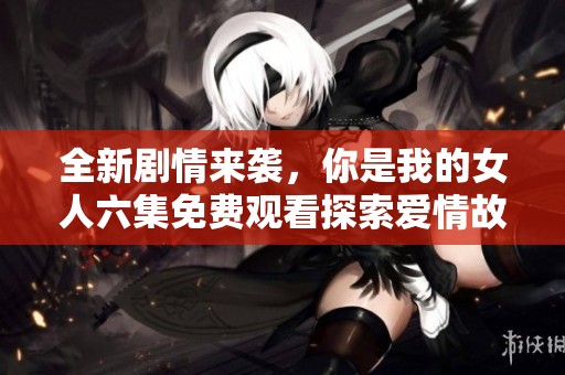 全新剧情来袭，你是我的女人六集免费观看探索爱情故事