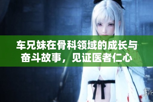 车兄妹在骨科领域的成长与奋斗故事，见证医者仁心