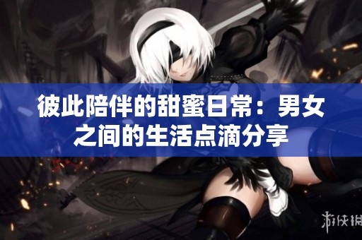彼此陪伴的甜蜜日常：男女之间的生活点滴分享