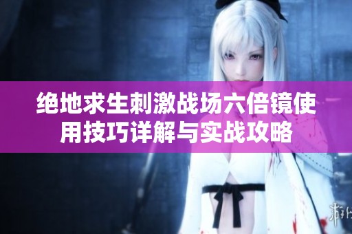 绝地求生刺激战场六倍镜使用技巧详解与实战攻略