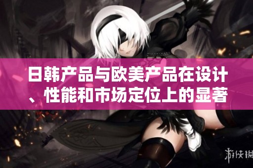 日韩产品与欧美产品在设计、性能和市场定位上的显著差异分析