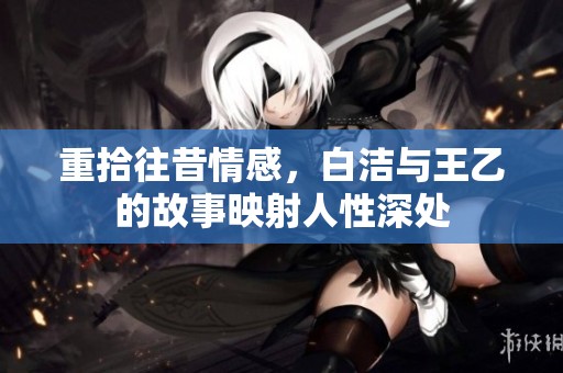 重拾往昔情感，白洁与王乙的故事映射人性深处