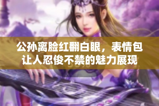 公孙离脸红翻白眼，表情包让人忍俊不禁的魅力展现