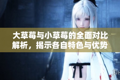 大草莓与小草莓的全面对比解析，揭示各自特色与优势