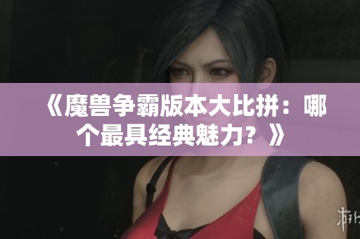 《魔兽争霸版本大比拼：哪个最具经典魅力？》