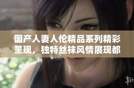 国产人妻人伦精品系列精彩呈现，独特丝袜风情展现都市魅力