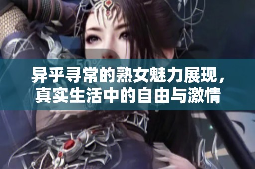 异乎寻常的熟女魅力展现，真实生活中的自由与激情