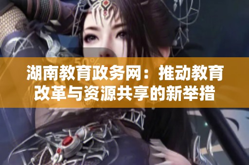 湖南教育政务网：推动教育改革与资源共享的新举措