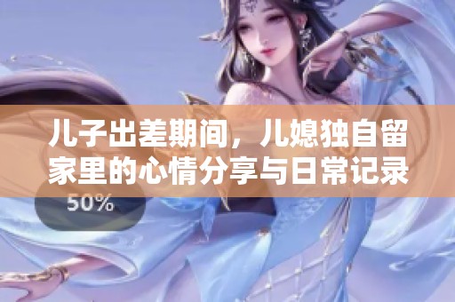 儿子出差期间，儿媳独自留家里的心情分享与日常记录