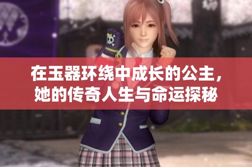 在玉器环绕中成长的公主，她的传奇人生与命运探秘