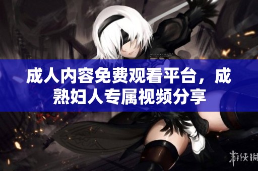 成人内容免费观看平台,成熟妇人专属视频分享 成人内容免费观看平台,成熟妇人专属视频分享