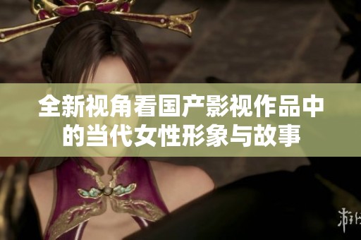 全新视角看国产影视作品中的当代女性形象与故事