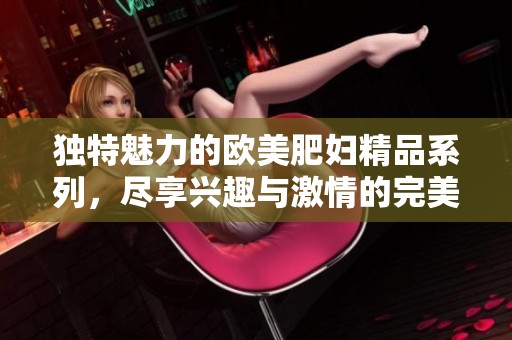 独特魅力的欧美肥妇精品系列，尽享兴趣与激情的完美结合